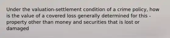 Under the valuation-settlement condition of a crime policy, how is the value of a covered loss generally determined for this - property other than money and securities that is lost or damaged