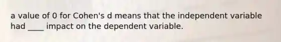 a value of 0 for Cohen's d means that the independent variable had ____ impact on the dependent variable.