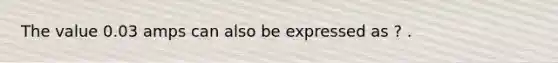 The value 0.03 amps can also be expressed as ? .