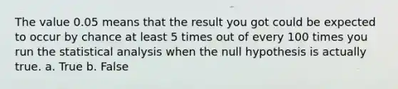 The value 0.05 means that the result you got could be expected to occur by chance at least 5 times out of every 100 times you run the statistical analysis when the null hypothesis is actually true. a. True b. False