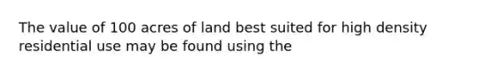 The value of 100 acres of land best suited for high density residential use may be found using the