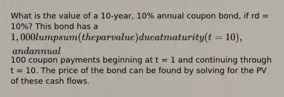 What is the value of a 10-year, 10% annual coupon bond, if rd = 10%? This bond has a 1,000 lump sum (the par value) due at maturity (t = 10), and annual100 coupon payments beginning at t = 1 and continuing through t = 10. The price of the bond can be found by solving for the PV of these cash flows.