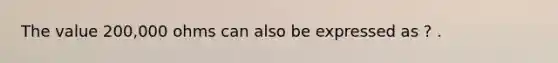 The value 200,000 ohms can also be expressed as ? .