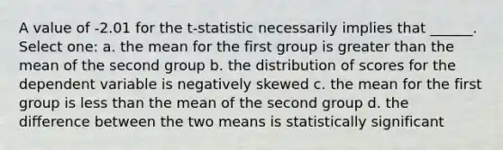 A value of -2.01 for the t-statistic necessarily implies that ______. Select one: a. the mean for the first group is <a href='https://www.questionai.com/knowledge/ktgHnBD4o3-greater-than' class='anchor-knowledge'>greater than</a> the mean of the second group b. the distribution of scores for the dependent variable is negatively skewed c. the mean for the first group is <a href='https://www.questionai.com/knowledge/k7BtlYpAMX-less-than' class='anchor-knowledge'>less than</a> the mean of the second group d. the difference between the two means is statistically significant