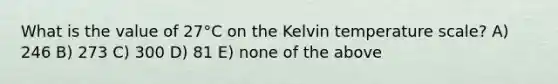 What is the value of 27°C on the Kelvin temperature scale? A) 246 B) 273 C) 300 D) 81 E) none of the above