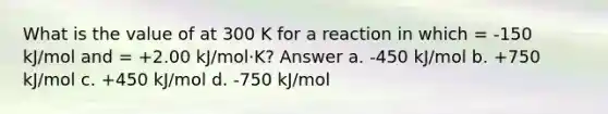 What is the value of at 300 K for a reaction in which = -150 kJ/mol and = +2.00 kJ/mol·K? Answer a. -450 kJ/mol b. +750 kJ/mol c. +450 kJ/mol d. -750 kJ/mol