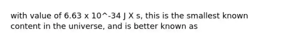 with value of 6.63 x 10^-34 J X s, this is the smallest known content in the universe, and is better known as