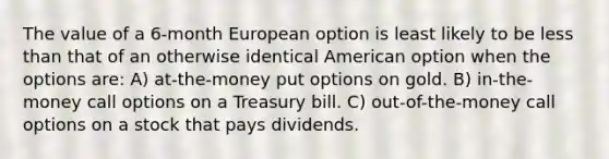 The value of a 6-month European option is least likely to be less than that of an otherwise identical American option when the options are: A) at-the-money put options on gold. B) in-the-money call options on a Treasury bill. C) out-of-the-money call options on a stock that pays dividends.