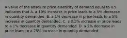 A value of the absolute price elasticity of demand equal to 0.5 indicates that A. a​ 10% increase in price leads to a​ 5% decrease in quantity demanded. B. a​ 1% decrease in price leads to a​ 5% increase in quantity demanded. C. a​ 0.5% increase in price leads to a​ 1% decrease in quantity demanded. D. a​ 2% decrease in price leads to a​ 25% increase in quantity demanded.