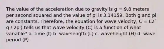 The value of the acceleration due to gravity is g = 9.8 meters per second squared and the value of pi is 3.14159. Both g and pi are constants. Therefore, the equation for wave velocity, C = L2 ́ g / 2pi) tells us that wave velocity (C) is a function of what variable? a. time (t) b. wavelength (L) c. waveheight (H) d. wave period (P)