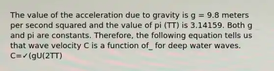 The value of the acceleration due to gravity is g = 9.8 meters per second squared and the value of pi (TT) is 3.14159. Both g and pi are constants. Therefore, the following equation tells us that wave velocity C is a function of_ for deep water waves. C=✓(gU(2TT)