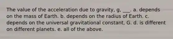 The value of the acceleration due to gravity, g, ___. a. depends on the mass of Earth. b. depends on the radius of Earth. c. depends on the universal gravitational constant, G. d. is different on different planets. e. all of the above.