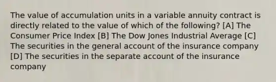 The value of accumulation units in a variable annuity contract is directly related to the value of which of the following? [A] The Consumer Price Index [B] The Dow Jones Industrial Average [C] The securities in the general account of the insurance company [D] The securities in the separate account of the insurance company