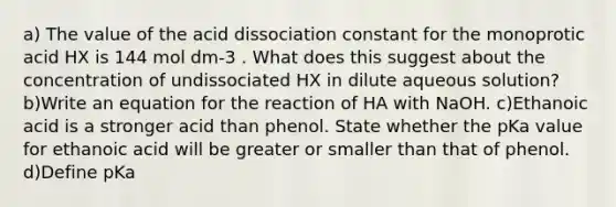 a) The value of the acid dissociation constant for the monoprotic acid HX is 144 mol dm-3 . What does this suggest about the concentration of undissociated HX in dilute aqueous solution? b)Write an equation for the reaction of HA with NaOH. c)Ethanoic acid is a stronger acid than phenol. State whether the pKa value for ethanoic acid will be greater or smaller than that of phenol. d)Define pKa