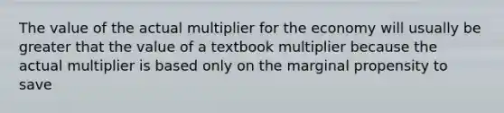 The value of the actual multiplier for the economy will usually be greater that the value of a textbook multiplier because the actual multiplier is based only on the marginal propensity to save