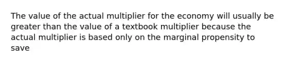 The value of the actual multiplier for the economy will usually be greater than the value of a textbook multiplier because the actual multiplier is based only on the marginal propensity to save