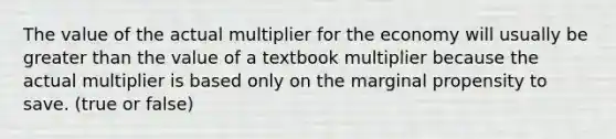 The value of the actual multiplier for the economy will usually be greater than the value of a textbook multiplier because the actual multiplier is based only on the marginal propensity to save. (true or false)