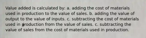 Value added is calculated by: a. adding the cost of materials used in production to the value of sales. b. adding the value of output to the value of inputs. c. subtracting the cost of materials used in production from the value of sales. c. subtracting the value of sales from the cost of materials used in production.