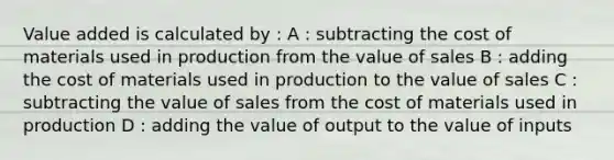 Value added is calculated by : A : subtracting the cost of materials used in production from the value of sales B : adding the cost of materials used in production to the value of sales C : subtracting the value of sales from the cost of materials used in production D : adding the value of output to the value of inputs