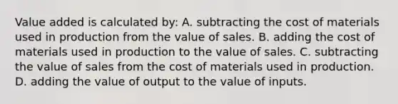 Value added is calculated by: A. subtracting the cost of materials used in production from the value of sales. B. adding the cost of materials used in production to the value of sales. C. subtracting the value of sales from the cost of materials used in production. D. adding the value of output to the value of inputs.