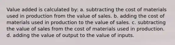 Value added is calculated by: a. subtracting the cost of materials used in production from the value of sales. b. adding the cost of materials used in production to the value of sales. c. subtracting the value of sales from the cost of materials used in production. d. adding the value of output to the value of inputs.