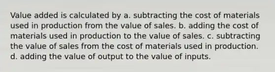 Value added is calculated by a. subtracting the cost of materials used in production from the value of sales. b. adding the cost of materials used in production to the value of sales. c. subtracting the value of sales from the cost of materials used in production. d. adding the value of output to the value of inputs.