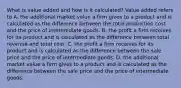 What is value added and how is it​ calculated? Value added refers to A. the additional market value a firm gives to a product and is calculated as the difference between the total production cost and the price of intermediate goods. B. the profit a firm receives for its product and is calculated as the difference between total revenue and total cost. C. the profit a firm receives for its product and is calculated as the difference between the sale price and the price of intermediate goods. D. the additional market value a firm gives to a product and is calculated as the difference between the sale price and the price of intermediate goods.