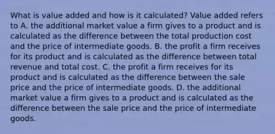 What is value added and how is it​ calculated? Value added refers to A. the additional market value a firm gives to a product and is calculated as the difference between the total production cost and the price of intermediate goods. B. the profit a firm receives for its product and is calculated as the difference between total revenue and total cost. C. the profit a firm receives for its product and is calculated as the difference between the sale price and the price of intermediate goods. D. the additional market value a firm gives to a product and is calculated as the difference between the sale price and the price of intermediate goods.