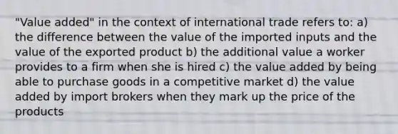 "Value added" in the context of international trade refers to: a) the difference between the value of the imported inputs and the value of the exported product b) the additional value a worker provides to a firm when she is hired c) the value added by being able to purchase goods in a competitive market d) the value added by import brokers when they mark up the price of the products