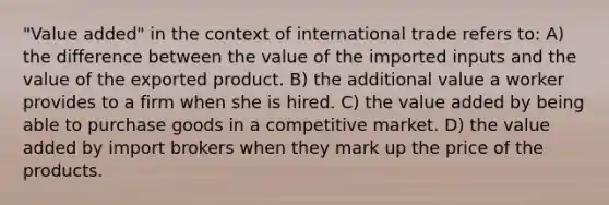 "Value added" in the context of international trade refers to: A) the difference between the value of the imported inputs and the value of the exported product. B) the additional value a worker provides to a firm when she is hired. C) the value added by being able to purchase goods in a competitive market. D) the value added by import brokers when they mark up the price of the products.