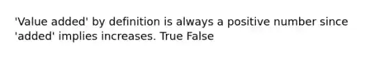 'Value added' by definition is always a positive number since 'added' implies increases. True False