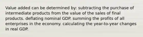 Value added can be determined by: subtracting the purchase of intermediate products from the value of the sales of final products. deflating nominal GDP. summing the profits of all enterprises in the economy. calculating the year-to-year changes in real GDP.