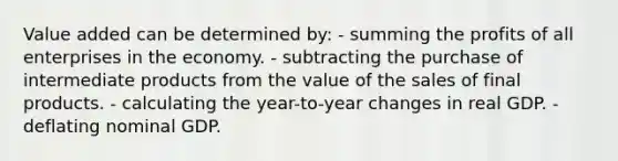 Value added can be determined by: - summing the profits of all enterprises in the economy. - subtracting the purchase of intermediate products from the value of the sales of final products. - calculating the year-to-year changes in real GDP. - deflating nominal GDP.