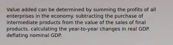 Value added can be determined by summing the profits of all enterprises in the economy. subtracting the purchase of intermediate products from the value of the sales of final products. calculating the year-to-year changes in real GDP. deflating nominal GDP.