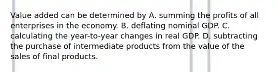 Value added can be determined by A. summing the profits of all enterprises in the economy. B. deflating nominal GDP. C. calculating the year-to-year changes in real GDP. D. subtracting the purchase of intermediate products from the value of the sales of final products.