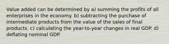 Value added can be determined by a) summing the profits of all enterprises in the economy. b) subtracting the purchase of intermediate products from the value of the sales of final products. c) calculating the year-to-year changes in real GDP. d) deflating nominal GDP.