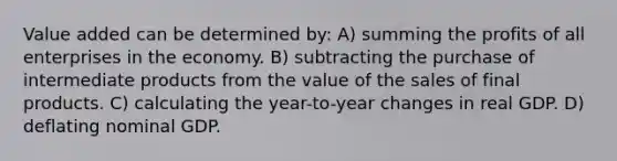 Value added can be determined by: A) summing the profits of all enterprises in the economy. B) subtracting the purchase of intermediate products from the value of the sales of final products. C) calculating the year-to-year changes in real GDP. D) deflating nominal GDP.