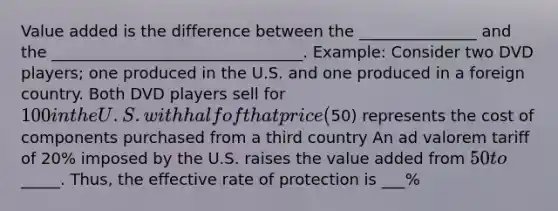 Value added is the difference between the _______________ and the ________________________________. Example: Consider two DVD players; one produced in the U.S. and one produced in a foreign country. Both DVD players sell for 100 in the U.S. with half of that price (50) represents the cost of components purchased from a third country An ad valorem tariff of 20% imposed by the U.S. raises the value added from 50 to_____. Thus, the effective rate of protection is ___%