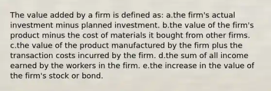 The value added by a firm is defined as:​ a.the firm's actual investment minus planned investment.​ b.the value of the firm's product minus the cost of materials it bought from other firms.​ c.the value of the product manufactured by the firm plus the transaction costs incurred by the firm.​ d.​the sum of all income earned by the workers in the firm. e.the increase in the value of the firm's stock or bond.​