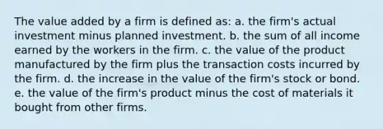 The value added by a firm is defined as:​ a. the firm's actual investment minus planned investment.​ b. ​the sum of all income earned by the workers in the firm. c. the value of the product manufactured by the firm plus the transaction costs incurred by the firm.​ d. the increase in the value of the firm's stock or bond.​ e. the value of the firm's product minus the cost of materials it bought from other firms.​