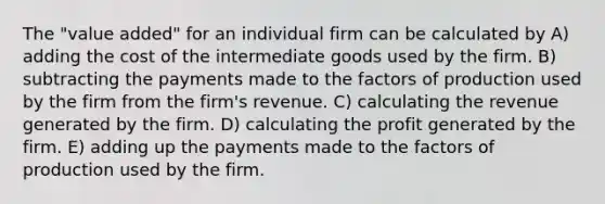 The "value added" for an individual firm can be calculated by A) adding the cost of the intermediate goods used by the firm. B) subtracting the payments made to the factors of production used by the firm from the firm's revenue. C) calculating the revenue generated by the firm. D) calculating the profit generated by the firm. E) adding up the payments made to the factors of production used by the firm.