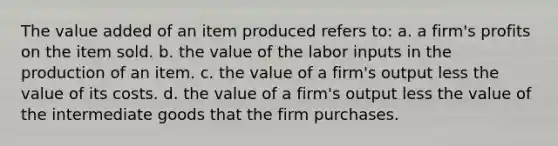 The value added of an item produced refers to: a. a firm's profits on the item sold. b. the value of the labor inputs in the production of an item. c. the value of a firm's output less the value of its costs. d. the value of a firm's output less the value of the intermediate goods that the firm purchases.