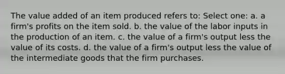 The value added of an item produced refers to: Select one: a. a firm's profits on the item sold. b. the value of the labor inputs in the production of an item. c. the value of a firm's output less the value of its costs. d. the value of a firm's output less the value of the intermediate goods that the firm purchases.