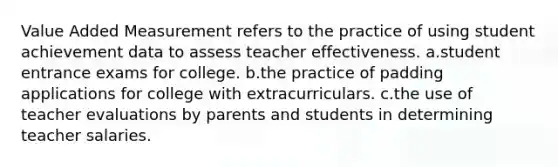 Value Added Measurement refers to the practice of using student achievement data to assess teacher effectiveness. a.student entrance exams for college. b.the practice of padding applications for college with extracurriculars. c.the use of teacher evaluations by parents and students in determining teacher salaries.