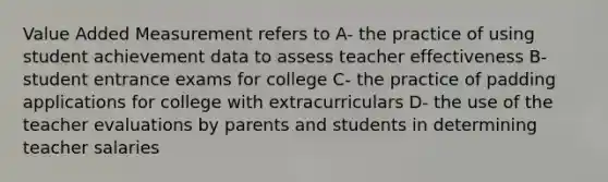 Value Added Measurement refers to A- the practice of using student achievement data to assess teacher effectiveness B- student entrance exams for college C- the practice of padding applications for college with extracurriculars D- the use of the teacher evaluations by parents and students in determining teacher salaries