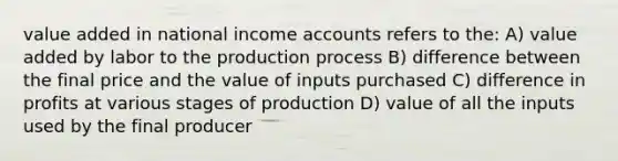 value added in national income accounts refers to the: A) value added by labor to the production process B) difference between the final price and the value of inputs purchased C) difference in profits at various stages of production D) value of all the inputs used by the final producer