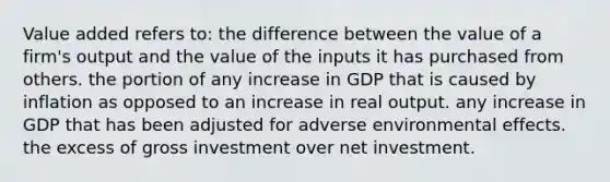 Value added refers to: the difference between the value of a firm's output and the value of the inputs it has purchased from others. the portion of any increase in GDP that is caused by inflation as opposed to an increase in real output. any increase in GDP that has been adjusted for adverse environmental effects. the excess of gross investment over net investment.