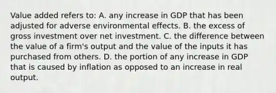 Value added refers to: A. any increase in GDP that has been adjusted for adverse environmental effects. B. the excess of gross investment over net investment. C. the difference between the value of a firm's output and the value of the inputs it has purchased from others. D. the portion of any increase in GDP that is caused by inflation as opposed to an increase in real output.