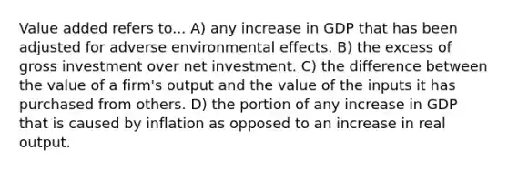 Value added refers to... A) any increase in GDP that has been adjusted for adverse environmental effects. B) the excess of gross investment over net investment. C) the difference between the value of a firm's output and the value of the inputs it has purchased from others. D) the portion of any increase in GDP that is caused by inflation as opposed to an increase in real output.