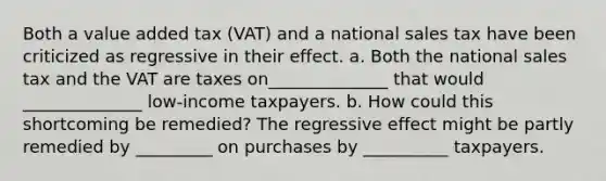 Both a value added tax (VAT) and a national sales tax have been criticized as regressive in their effect. a. Both the national sales tax and the VAT are taxes on______________ that would ______________ low-income taxpayers. b. How could this shortcoming be remedied? The regressive effect might be partly remedied by _________ on purchases by __________ taxpayers.